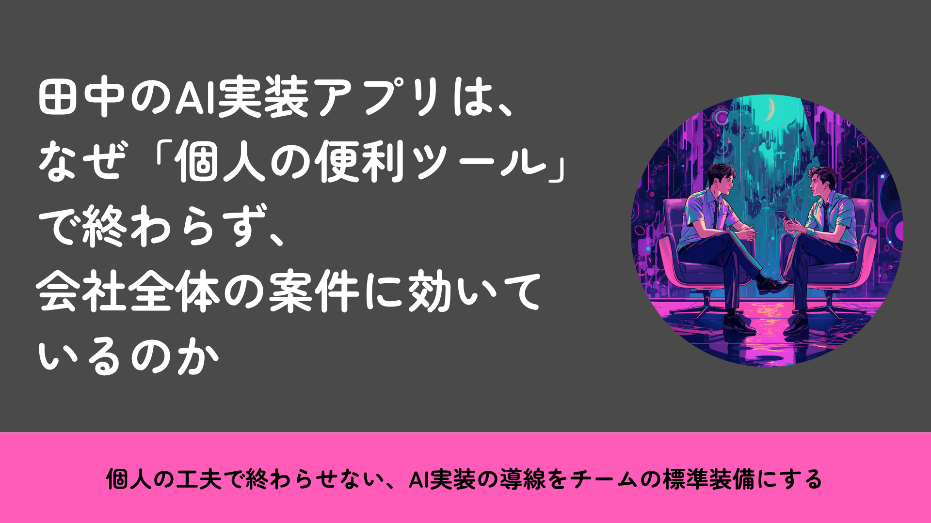田中のAI実装アプリは、なぜ「個人の便利ツール」で終わらず、会社全体の案件に効いているのか